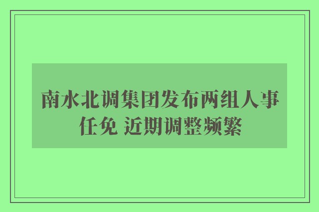 南水北调集团发布两组人事任免 近期调整频繁