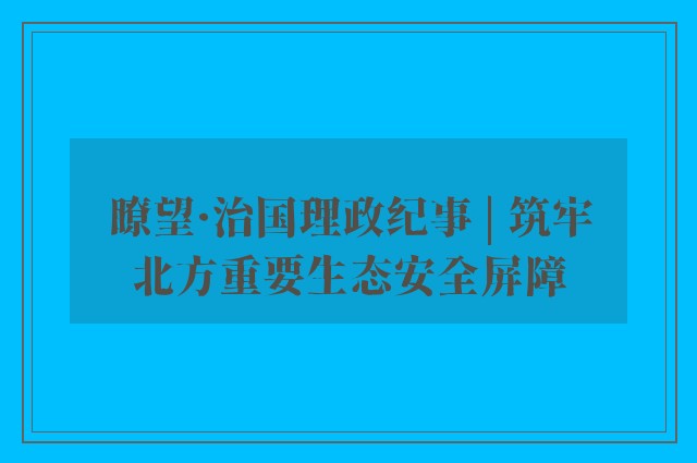 瞭望·治国理政纪事 | 筑牢北方重要生态安全屏障