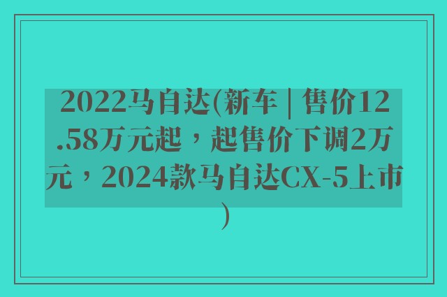 2022马自达(新车 | 售价12.58万元起，起售价下调2万元，2024款马自达CX-5上市)