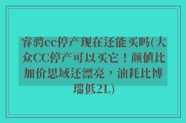 睿骋cc停产现在还能买吗(大众CC停产可以买它！颜值比加价思域还漂亮，油耗比博瑞低2L)