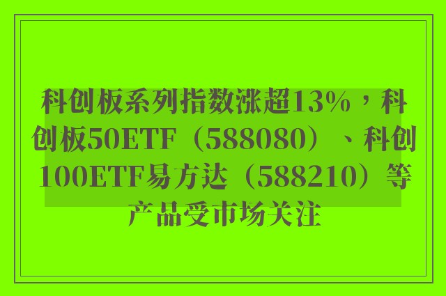 科创板系列指数涨超13%，科创板50ETF（588080）、科创100ETF易方达（588210）等产品受市场关注