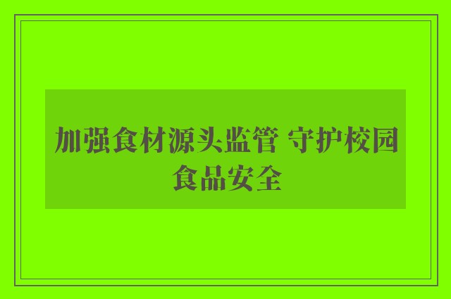 加强食材源头监管 守护校园食品安全