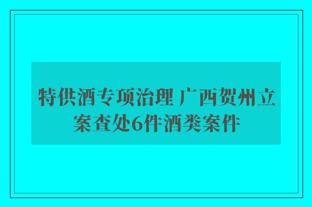 特供酒专项治理 广西贺州立案查处6件酒类案件