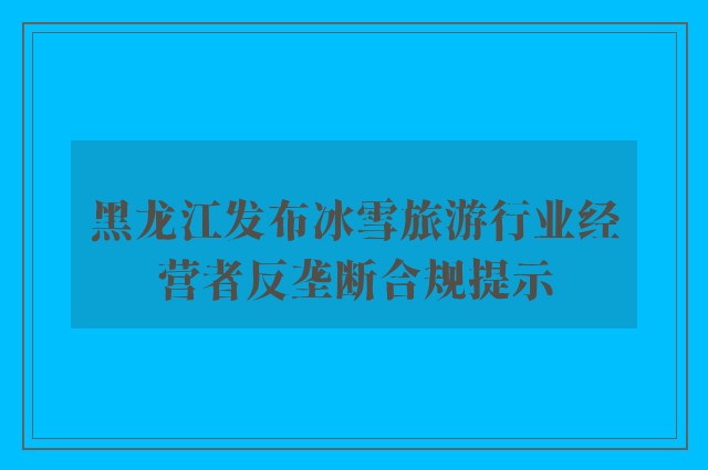 黑龙江发布冰雪旅游行业经营者反垄断合规提示