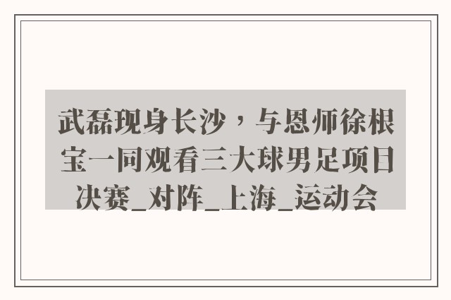 武磊现身长沙，与恩师徐根宝一同观看三大球男足项目决赛_对阵_上海_运动会